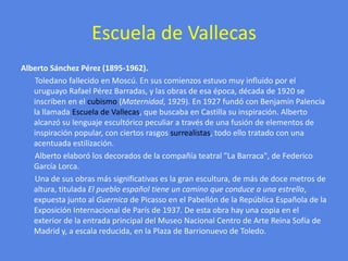 Escuela de VallecasAlberto Sánchez Pérez (1895-1962).       Toledano fallecido en Moscú. En sus comienzos estuvo muy influido por el uruguayo Rafael Pérez Barradas, y las obras de esa época, década de 1920 se inscriben en el cubismo (Maternidad, 1929). En 1927 fundó con Benjamín Palencia la llamada Escuela de Vallecas, que buscaba en Castilla su inspiración. Alberto alcanzó su lenguaje escultórico peculiar a través de una fusión de elementos de inspiración popular, con ciertos rasgos surrealistas, todo ello tratado con una acentuada estilización.       Alberto elaboró los decorados de la compañía teatral "La Barraca", de Federico García Lorca.       Una de sus obras más significativas es la gran escultura, de más de doce metros de altura, titulada El pueblo español tiene un camino que conduce a una estrella, expuesta junto al Guernica de Picasso en el Pabellón de la República Española de la Exposición Internacional de París de 1937. De esta obra hay una copia en el exterior de la entrada principal del Museo Nacional Centro de Arte Reina Sofía de Madrid y, a escala reducida, en la Plaza de Barrionuevo de Toledo.