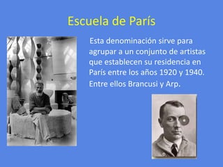 Escuela de ParísEsta denominación sirve para agrupar a un conjunto de artistas que establecen su residencia en París entre los años 1920 y 1940. Entre ellos Brancusi y Arp.
