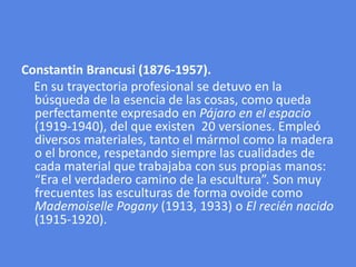 ConstantinBrancusi (1876-1957).    En su trayectoria profesional se detuvo en la búsqueda de la esencia de las cosas, como queda perfectamente expresado en Pájaro en el espacio (1919-1940), del que existen  20 versiones. Empleó diversos materiales, tanto el mármol como la madera o el bronce, respetando siempre las cualidades de cada material que trabajaba con sus propias manos: “Era el verdadero camino de la escultura”. Son muy frecuentes las esculturas de forma ovoide como MademoisellePogany (1913, 1933) o El recién nacido (1915-1920). 