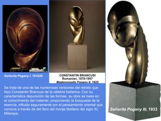 Señorita Pogany I, 191920Se trata de una de las numerosas versiones del retrato que hizo ConstantinBrancusi de la célebre bailarina. Con su característica depuración de las formas, su obra se basa en el conocimiento del material, proponiendo la búsqueda de la esencia, influido seguramente por el pensamiento oriental que conocía a través de del libro del monje tibetano del siglo XI, Milarepa. Señorita Pogany III, 1933