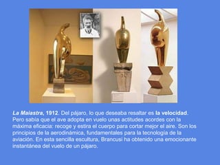 La Maiastra, 1912. Del pájaro, lo que deseaba resaltar es la velocidad. Pero sabía que el ave adopta en vuelo unas actitudes acordes con la máxima eficacia: recoge y estira el cuerpo para cortar mejor el aire. Son los principios de la aerodinámica, fundamentales para la tecnología de la aviación. En esta sencilla escultura, Brancusi ha obtenido una emocionante instantánea del vuelo de un pájaro.