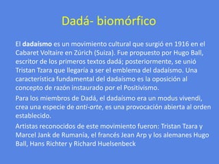 Dadá- biomórfico     El dadaísmo es un movimiento cultural que surgió en 1916 en el Cabaret Voltaire en Zúrich (Suiza). Fue propuesto por Hugo Ball, escritor de los primeros textos dadá; posteriormente, se unió TristanTzara que llegaría a ser el emblema del dadaísmo. Una característica fundamental del dadaísmo es la oposición al concepto de razón instaurado por el Positivismo.      Para los miembros de Dadá, el dadaísmo era un modus vivendi, crea una especie de anti-arte, es una provocación abierta al orden establecido.     Artistas reconocidos de este movimiento fueron: TristanTzara y Marcel Jank de Rumanía, el francés Jean Arp y los alemanes Hugo Ball, Hans Richter y Richard Huelsenbeck