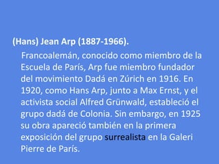 (Hans) Jean Arp (1887-1966).Francoalemán, conocido como miembro de la Escuela de París, Arp fue miembro fundador del movimiento Dadá en Zúrich en 1916. En 1920, como Hans Arp, junto a Max Ernst, y el activista social Alfred Grünwald, estableció el grupo dadá de Colonia. Sin embargo, en 1925 su obra apareció también en la primera exposición del grupo surrealista en la Galeri Pierre de París.