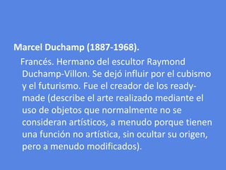 Marcel Duchamp (1887-1968).Francés. Hermano del escultor Raymond Duchamp-Villon. Se dejó influir por el cubismo y el futurismo. Fue el creador de los ready-made (describe el arte realizado mediante el uso de objetos que normalmente no se consideran artísticos, a menudo porque tienen una función no artística, sin ocultar su origen, pero a menudo modificados).