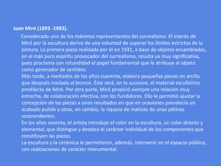 Joan Miró(1893 -1983).      Considerado uno de los máximos representantes del surrealismo. El interés de Miró por la escultura deriva de una voluntad de superar los límites estrictos de la pintura. La primera pieza realizada por él en 1931, a base de objetos ensamblados, en el más puro espíritu provocador del surrealismo, resulta ya muy significativa, pues proclama con rotundidad el papel fundamental que le atribuye al objeto como generador de sentidos.Más tarde, a mediados de los años cuarenta, elabora pequeñas piezas en arcilla que después traslada al bronce. Éste será, en lo sucesivo, el material escultórico predilecto de Miró. Por otra parte, Miró propició siempre una relación muy estrecha, de colaboración efectiva, con los fundidores. Ello le permitió ajustar la concepción de las piezas a unos resultados en que en ocasiones prevalecía un acabado pulido y otras, en cambio, la riqueza de matices de unas pátinas sorprendentes. En los años sesenta, el artista introdujo el color en la escultura, un color directo y elemental, que distingue y destaca el carácter individual de los componentes que constituyen las piezas. La escultura y la cerámica le permitieron, además, intervenir en el espacio público, con realizaciones de carácter monumental.