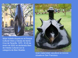 Mujer botella situada en el Parque Cultural Viera y Clavijo de Santa Cruz de Tenerife. 1973.  El 28 de enero de 2002 es declarada Bien de Interés Cultural con la categoría de Bien Mueble.Gran maternidad, escultura en bronce situada en San Francisco.