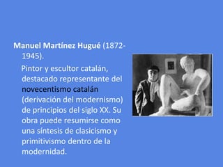 Manuel Martínez Hugué (1872-1945).Pintor y escultor catalán, destacado representante del novecentismo catalán (derivación del modernismo) de principios del siglo XX. Su obra puede resumirse como una síntesis de clasicismo y primitivismo dentro de la modernidad.