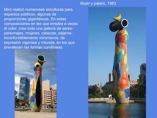 Mujer y pájaro, 1983.Miró realizó numerosas esculturas para espacios públicos, algunas de proporciones gigantescas. En estas composiciones en las que emplea a veces el color, crea toda una galería de seres-personajes, mujeres, cabezas, pájaros- inconfundiblemente mironianos, de expresión vigorosa y rotunda, en los que prevalecen las formas curvilíneas.