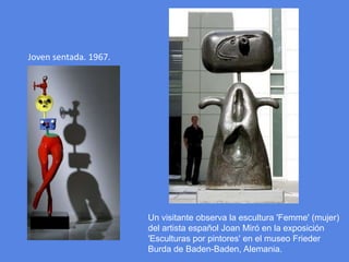 Joven sentada. 1967.Un visitante observa la escultura 'Femme' (mujer) del artista español Joan Miró en la exposición 'Esculturas por pintores' en el museo Frieder Burda de Baden-Baden, Alemania.