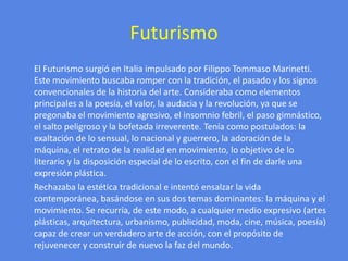Futurismo      El Futurismo surgió en Italia impulsado por Filippo Tommaso Marinetti. Este movimiento buscaba romper con la tradición, el pasado y los signos convencionales de la historia del arte. Consideraba como elementos principales a la poesía, el valor, la audacia y la revolución, ya que se pregonaba el movimiento agresivo, el insomnio febril, el paso gimnástico, el salto peligroso y la bofetada irreverente. Tenía como postulados: la exaltación de lo sensual, lo nacional y guerrero, la adoración de la máquina, el retrato de la realidad en movimiento, lo objetivo de lo literario y la disposición especial de lo escrito, con el fin de darle una expresión plástica.      Rechazaba la estética tradicional e intentó ensalzar la vida contemporánea, basándose en sus dos temas dominantes: la máquina y el movimiento. Se recurría, de este modo, a cualquier medio expresivo (artes plásticas, arquitectura, urbanismo, publicidad, moda, cine, música, poesía) capaz de crear un verdadero arte de acción, con el propósito de rejuvenecer y construir de nuevo la faz del mundo.