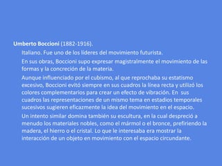 UmbertoBoccioni (1882-1916).      Italiano. Fue uno de los líderes del movimiento futurista.      En sus obras, Boccioni supo expresar magistralmente el movimiento de las formas y la concreción de la materia.      Aunque influenciado por el cubismo, al que reprochaba su estatismo excesivo, Boccioni evitó siempre en sus cuadros la línea recta y utilizó los colores complementarios para crear un efecto de vibración. En  sus cuadros las representaciones de un mismo tema en estadios temporales sucesivos sugieren eficazmente la idea del movimiento en el espacio.      Un intento similar domina también su escultura, en la cual despreció a menudo los materiales nobles, como el mármol o el bronce, prefiriendo la madera, el hierro o el cristal. Lo que le interesaba era mostrar la interacción de un objeto en movimiento con el espacio circundante.