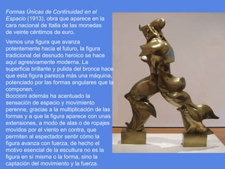 Formas Únicas de Continuidad en el Espacio (1913), obra que aparece en la cara nacional de Italia de las monedas de veinte céntimos de euro.Vemos una figura que avanza potentemente hacia el futuro, la figura tradicional del desnudo heroico se hace aquí agresivamente moderna. La superficie brillante y pulida del bronce hace que esta figura parezca más una máquina, potenciado por las formas angulares que la componen. Boccioni además ha acentuado la sensación de espacio y movimiento perenne, gracias a la multiplicación de las formas y a que la figura aparece con unas extensiones, a modo de alas o de ropajes movidos por el viento en contra, que permiten al espectador sentir cómo la figura avanza con fuerza, de hecho el motivo esencial de la escultura no es la figura en sí misma o la forma, sino la captación del movimiento y la fuerza. 