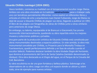 Eduardo ChillidaJuantegui (1924-2002).<br />Vasco también, comienza su rivalidad con el temperamental escultor Jorge Oteiz...