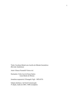 1




Título: Escultura Dental com Auxílio do Método Geométrico
(Revisão Anatômica)

Autor: Glauco Fioranelli Vieira et al.

Ilustrações: Celso Luiz de Souza Santos
               Lúcia Benito de Moraes

Jornalista responsável: Elisangela Vigil – MTb 8576

Edição eletrônica: Ad-Tech Comunicação
4ª edição, Junho de 2003, 5.000 exemplares
 