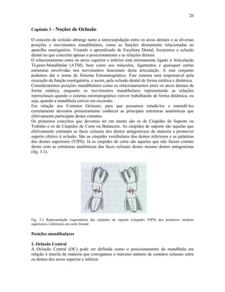 26


Capítulo 3 – Noções de Oclusão

O conceito de oclusão abrange tanto a intercuspidação entre os arcos dentais e as diversas
posições e movimentos mandibulares, como as funções diretamente relacionadas ao
aparelho mastigatório. Visando o aprendizado de Escultura Dental, focaremos a oclusão
dental no que concerne apenas o posicionamento e as relações dentais.
O relacionamento entre os arcos superior e inferior está intimamente ligado à Articulação
Tê,poro-Mandibular (ATM), bem como aos músculos, ligamentos e quaisquer outras
estruturas envolvidas nos movimentos funcionais desta articulação. A este conjunto
podemos dar o nome de Sistema Estomatognático. Este sistema será responsável pela
execução da função mastigatória, e assim, pela oclusão dental de forma estática e dinâmica.
Consideraremos posições mandibulares como os relacionamentos entre os arcos dentais de
forma estática, enquanto os movimentos mandibulares representarão as relações
interoclusais quando o sistema estomatognático estiver trabalhando de forma dinâmica, ou
seja, quando a mandíbula estiver em excursão.
Em relação aos Contatos Oclusais, para que possamos estudá-los e entendê-los
corretamente devemos primeiramente conhecer as principais estruturas anatômicas que
efetivamente participam destes contatos.
Os primeiros conceitos que devemos ter em mente são os de Cúspides de Suporte ou
Trabaho e os de Cúspides de Corte ou Balanceio. As cúspides de suporte são aquelas que
efetivamente contatam as faces oclusais dos dentes antagonisyas de maneira a promover
superto efetivo à oclusão. São as cúspides vestibulares dos dentes inferiores e as palatinas
dos dentes superiores (VIPS). Já as cúspides de corte são aquelas que não fazem contato
direto com as estruturas anatômicas das faces oclusais destes mesmo dentes antagonistas
(fig. 3.1).




Fig. 3.1 Representação esquemática das cúspides de suporte (cúspides VIPS) dos primeiros molares
superiores e inferiores em corte frontal.

Posições mandibulares

1. Oclusão Central
A Oclusão Central (OC) pode ser definida como o posicionamento da mandíbula em
relação à maxila de maneira que consigamos o máximo número de contatos oclusais entre
os dentes dos arcos superior e inferior.
 