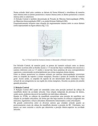 27

Numa oclusão ideal estes contatos se dariam de forma bilateral e simultânea de maneira
mais intensa entre os dentes posteriores e menos intensa entre os dentes posteriores e menos
intensa entre os anteriores.
A Oclusão Central é também denominada de Posição de Máxima Intercuspidação (PMI),
ou Mpaxima Intercuspidação (MIC), ou ainda Oclusao Habitual (OH).
Esquematicamente teríamos uma situação de engrenamento intenso entre os arcos dentais
como representado na figura abaixo (fig. 3.2).




           Fig. 3.2 Vista Lateral dos hemiarcos dentais evidenciando a Oclusão Central (OC).


Em Oclusão Central, de maneira geral, os pontos de contatos oclusais entre os dentes
anteriores ocorrem entre as bordas inciais e 1/3 incisal das faces vestibulares dos incisivos e
caninos inferiores com os 1/3 médio e incisal das faces palatinas de seus correspondentes
superiores, concentrando-se principalmente nas cristas marginais destes dentes.
Entre os dentes posteriores os contatos oclusais em máxima intercuspidação ocorreriam
entre os cúspides de suporte e cristas marginais, fóssulas e pontes de esmalte de maneira
geral. Assim sendo, as cúspides de suporte de um determinado dente contataria a face
oclusal de seu antagonista na sua região de cristas marginais, fóssulas ou pontes de esmalte
quando presentes.

2. Relação Central
A Relação Central (RC) pode ser entendida como uma posição postural da cabeça da
mandíbula dentro da cavidade articular. Esta relação independe da presença de dentes,
sendo assim, podemos descrevê-las também em indivíduos edêntulos.
Quanto às ATMs, as cabeças da mandíbula assumiriam uma posição de equilíbrio em
relação às cavidades articulares, de forma que não haja tensões ou esforços exagerado nos
músculos, ligamentos e discos articulares diretamente relacionados a estas articulações.
Há grande controvérsia entre os diversos autores que estudam oclusão quanto ao
posicionamento exato da cabeça da mandíbula durante a posição de RC. Entretanto, nos
parece ser mais coerente a escola que determina a posição ântero-superior na cavidade
articular.
 