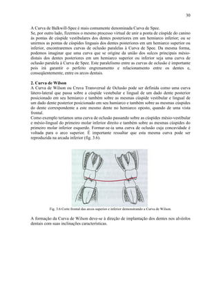 30

A Curva de Balkwill-Spee é mais comumente denominada Curva de Spee.
Se, por outro lado, fizermos o mesmo processo virtual de unir a ponta de cúspide do canino
às pontas de cúspide vestibulares dos dentes posteriores em um hemiarco inferior; ou se
unirmos as pontas de cúspides linguais dos dentes posteriores em um hemiarco superior ou
inferior, encontraremos curvas de oclusão paralelas à Curva de Spee. Da mesma forma,
podemos imaginar que uma curva que se origine da união dos sulcos principais mésio-
distais dos dentes posteriores em um hemiarco superior ou inferior seja uma curva de
oclusão paralela à Curva de Spee. Este paralelismo entre as curvas de oclusão é importante
pois irá garantir o perfeito engrenamento e relacionamento entre os dentes e,
conseqüentemente, entre os arcos dentais.

2. Curva de Wilson
A Curva de Wilson ou Cruva Transversal de Oclusão pode ser definida como uma curva
látero-lateral que passa sobre a cúspide vestebular e lingual de um dado dente posterior
posicionado em seu hemiarco e também sobre as mesmas cúspide vestibular e lingual de
um dado dente posterior posicionado em seu hamiarco e também sobre as mesmas cúspides
do dente correspondente a este mesmo dente no hemiarco oposto, quando de uma vista
frontal.
Como exemplo teríamos uma curva de oclusão passando sobre as cúspides mésio-vestibular
e mésio-lingual do primeiro molar inferior direito e também sobre as mesmas cúspides do
primeiro molar inferior esquerdo. Formar-se-ia uma curva de oclusão cuja concavidade é
voltada para o arco superior. É importante ressaltar que esta mesma curva pode ser
reproduzida na arcada inferior (fig. 3.6).




          Fig. 3.6 Corte frontal das arcos superior e inferior demonstrando a Curva de Wilson.

A formação da Curva de Wilson deve-se à direção de implantação dos dentes nos alvéolos
dentais com suas inclinações características.
 