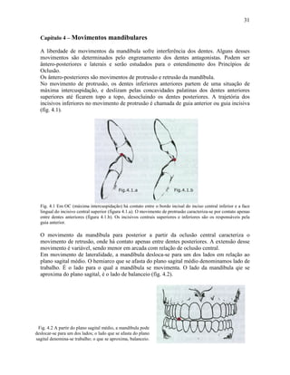 31


  Capítulo 4 – Movimentos mandibulares

  A liberdade de movimentos da mandíbula sofre interferência dos dentes. Alguns desses
  movimentos são determinados pelo engrenamento dos dentes antagonistas. Podem ser
  ântero-posteriores e laterais e serão estudados para o entendimento dos Princípios de
  Oclusão.
  Os ântero-posteriores são movimentos de protrusão e retrusão da mandíbula.
  No movimento de protrusão, os dentes inferiores anteriores partem de uma situação de
  máxima intercuspidação, e deslizam pelas concavidades palatinas dos dentes anteriores
  superiores até ficarem topo a topo, desocluindo os dentes posteriores. A trajetória dos
  incisivos inferiores no movimento de protrusão é chamada de guia anterior ou guia incisiva
  (fig. 4.1).




  Fig. 4.1 Em OC (máxima intercuspidação) há contato entre o bordo incisal do inciso central inferior e a face
  lingual do incisivo central superior (figura 4.1.a). O movimento de protrusão caracteriza-se por contato apenas
  entre dentes anteriores (figura 4.1.b). Os incisivos centrais superiores e inferiores são os responsáveis pela
  guia anterior.

  O movimento da mandíbula para posterior a partir da oclusão central caracteriza o
  movimento de retrusão, onde há contato apenas entre dentes posteriores. A extensão desse
  movimento é variável, sendo menor em arcada com relação de oclusão central.
  Em movimento de lateralidade, a mandíbula desloca-se para um dos lados em relação ao
  plano sagital médio. O hemiarco que se afasta do plano sagital médio denominamos lado de
  trabalho. É o lado para o qual a mandíbula se movimenta. O lado da mandíbula qie se
  aproxima do plano sagital, é o lado de balanceio (fig. 4.2).




 Fig. 4.2 A partir do plano sagital médio, a mandíbula pode
deslocar-se para um dos lados; o lado que se afasta do plano
sagital denomina-se trabalho; o que se aproxima, balanceio.
 