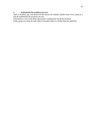 34


•         Acabamento da escultura em cera
Após a escultura que será desenvolvida através do método contido neste livro, passa-se à
fase de acabamento da escultura em cera.
Utilizaremos a escova de dente macia para o acabamento inicial da escultura.
Então, passa-se a meia de seda sobre a cera para obter-se o brilho final da superfície.
 