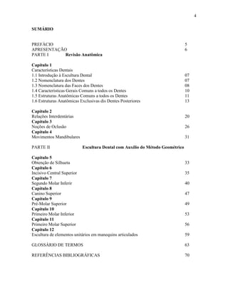 4

SUMÁRIO


PREFÁCIO                                                                       5
APRESENTAÇÃO                                                                   6
PARTE I     Revisão Anatômica

Capítulo 1
Características Dentais
1.1 Introdução à Escultura Dental                                              07
1.2 Nomenclatura dos Dentes                                                    07
1.3 Nomenclatura das Faces dos Dentes                                          08
1.4 Características Gerais Comuns a todos os Dentes                            10
1.5 Estruturas Anatômicas Comuns a todos os Dentes                             11
1.6 Estruturas Anatômicas Exclusivas dis Dentes Posteriores                    13

Capítulo 2
Relações Interdentárias                                                        20
Capítulo 3
Noções de Oclusão                                                              26
Capítulo 4
Movimentos Mandibulares                                                        31

PARTE II                   Escultura Dental com Auxílio do Método Geométrico

Capítulo 5
Obtenção de Silhueta                                                           33
Capítulo 6
Incisivo Central Superior                                                      35
Capítulo 7
Segundo Molar Inferir                                                          40
Capítulo 8
Canino Superior                                                                47
Capítulo 9
Pré-Molar Superior                                                             49
Capítulo 10
Primeiro Molar Inferior                                                        53
Capítulo 11
Primeiro Molar Superior                                                        56
Capítulo 12
Escultura de elementos unitários em manequins articulados                      59

GLOSSÁRIO DE TERMOS                                                            63

REFERÊNCIAS BIBLIOGRÁFICAS                                                     70
 