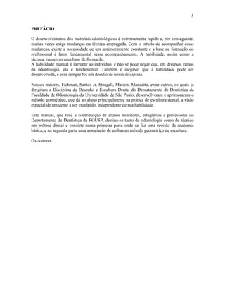 5

PREFÁCIO

O desenvolvimento dos materiais odontológicos é extremamente rápido e, por conseguinte,
muitas vezes exige mudanças na técnica empregada. Com o intuito de acompanhar essas
mudanças, existe a necessidade de um aprimoramento constante e a base de formação do
profissional é fator fundamental nesse acompanhamento. A habilidade, assim como a
técnica, requerem uma base de formação.
A habilidade manual é inerente ao indivíduo, e não se pode negar que, em diversos ramos
da odontologia, ela é fundamental. Também é inegável que a habilidade pode ser
desenvolvida, e esse sempre foi um desafio de nossa disciplina.

Nossos mestres, Fichman, Santos Jr. Steagall, Matson, Mandetta, entre outros, os quais já
dirigiram a Disciplina de Desenho e Escultura Dental do Departamento de Dentística da
Faculdade de Odontologia da Universidade de São Paulo, desenvolveram e aprimoraram o
método geométrico, que dá ao aluno principalmente na prática de escultura dental, a visão
espacial de um dente a ser esculpido, independente de sua habilidade.

Este manual, que teve a contribuição de alunos monitores, estagiários e professores do
Departamento de Dentística da FOUSP, destina-se tanto de odontologia como de técnico
em prótese dental e consiste numa primeira parte onde se faz uma revisão da anatomia
básica, e na segunda parte uma associação de ambas ao método geométrico de escultura.

Os Autores.
 