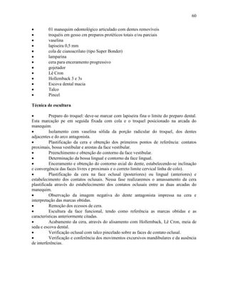 60


•        01 manequim odontológico articulado com dentes removíveis
•        troquéis em gesso cm preparos protéticos totais e/ou parciais
•        vaselina
•        lapiseira 0,5 mm
•        cola de cianoacrilato (tipo Super Bonder)
•        lamparina
•        cera para enceramento progressivo
•        gojetador
•        Lê Cron
•        Hollemback 3 e 3s
•        Escova dental macia
•        Talco
•        Pincel

Técnica de escultura

•         Preparo do troquel: deve-se marcar com lapiseira fina o limite do preparo dental.
Esta marcação pe em seguida fixada com cola e o troquel posicionado na arcada do
manequim.
•         Isolamento com vaselina sólida da porção radicular do troquel, dos dentes
adjacentes e do arco antagonista.
•         Plastificação da cera e obtenção dos primeiros pontos de referência: contatos
proximais, bossa vestibular e arestas da face vestibular.
•         Preenchimento e obtenção do contorno da face vestibular.
•         Determinação da bossa lingual e contorno da face lingual.
•         Enceramento e obtenção do contorno axial do dente, estabelecendo-se inclinação
e convergência das faces livres e proximais e o correto limite cervical linha de colo).
•         Plastificação da cera na face oclusal (posteriores) ou lingual (anteriores) e
estabelecimento dos contatos oclusais. Nessa fase realizaremos o amassamento da cera
plastificada através do estabelecimento dos contatos oclusais entre as duas arcadas do
manequim.
•         Observação da imagem negativa do dente antagonista impressa na cera e
interpretação das marcas obtidas.
•         Remoção dos ecessos de cera.
•         Escultura da face funcional, tendo como referência as marcas obtidas e as
características anteriormente citadas.
•         Acabamento da cera, através do alisamento com Hollemback, Lê Cron, meia de
seda e escova dental.
•         Verificação oclusal com talco pincelado sobre as faces de contato oclusal.
•         Verificação e conferência dos movimentos excursivos mandibulares e da ausência
de interferências.
 