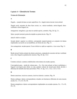 63



Capítulo 13 – Glossário de Termos

Termos de Orientação

A

Ângulo...: junção de duas ou mais superfícies. Ex.: ângulo mésio-incisal, inciso-distal.

Ângulo axial: encontro de duas faces axiais; ex.: mésio-vestibular, mésio-lingual, disto-
vestibular e disto-lingual, etc.

Antagonista: antagônico, que atua no sentido oposto, contrário. Pág. 28, fig. 2.1.

Ápice: porção terminal, ponta da cúspide ou ponta da raiz. Pág. 22.

Apical: relativo ao ápice.

Arcada dental: superior ou inferior, corresponde respectivamente ao conjunto de dentes
implantados na maxila ou na mandíbula, em forma de arco. Pág. 11.

Arco antagonista: arcada oposta. O arco inferior se opõe ao superior, e vice-versa. Pág. 11.

B

Borda incisal: borda cortante dos dentes anteriores, originada do encontro da face vestibular
com a face lingual ou palatina dos mesmos. Pág. 20, fig. 1.6.4.

C

Contatos oclusais: contatos estabelecidos entre dentes de arcadas opostas.

Convergência para...: perda de volume para.... Ex.: Em vista oclusal, as faces vestibulares e
linguais convergem para distal, ou seja, perdem volume de mesial para distal, devido à
diferença de tamanho das faces proximais. PÁG. 15, fig. 1.4.1, 1.4.2, 1.4.3 e 1.4.4.

D

Dentes anteriores: incisivos centrais, incisivos laterais e caninos. Pág. 18.

Dentes análogos: dentes correspondentes situados em hemiarcos diferentes de uma mesma
arcada. Ex.: 13 e 23; 36 e 46.

Dentes antagônicos: dentes correspondentes implantados em arcadas opostas. Ex.: 13 e 43;
26 e 36.
 