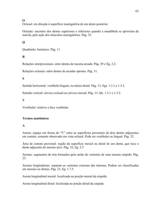 65

O
Oclusal: em direção à superfície mastigatória de um dente posterior.

Oclusão: encontro dos dentes superiores e inferiores quando a mandíbula se aproxima da
maxila, pela ação dos músculos mastigatórios. Pág. 35.

Q

Quadrante: hemiarco. Pág. 11.

R

Relações interproximais: entre dentes de mesma arcada. Pág. 29 e fig. 2.2.

Relações oclusais: entre dentes de arcadas opostas. Pág. 11.

S

Sentido horizontal: vestíbulo-lingual, ou mésio-distal. Pág. 13, figs. 1.3.1 e 1.3.2.

Sentido vertical: cérvico-oclusal ou cérvico-incisal. Pág. 13, fds. 1.3.1 e 1.3.2.

V

Vestibular: relativo a face vestibular.


Termos anatômicos

A

Ameia: espaço em forma de “V” entre as superfícies proximais de dois dentes adjacentes
em contato, somente observado em vista oclusal. Pode ser vestibular ou lingual. Pág. 32.

Área de contato proximal: região da superfície mesial ou distal de um dente, que toca o
dente adjacente do mesmo arco. Pág. 32, fig. 2.5

Arestas: segmentos de reta formados pela união de vertentes de uma mesma cúspide. Pág.
23.

Arestas longitudinais: separam as vertentes externas das internas. Podem ser classificadas
em mesiais ou distais. Pág. 23, fig. 1.7.5.

Aresta longitudinal mesial: localizada na porção mesial da cúspide.

Aresta longitudinal distal: localizada na porção distal da cúspide.
 