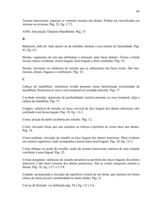 66

Arestas transversais: separam as vertentes mesiais das distais. Podem ser classificadas em
internas ou externas. Pág. 23, fig. 1.7.5.

ATM: Articulação Têmporo-Mandibular. Pág. 37.

B

Balanceio, lado de: lado oposto ao de trabalho, durante o movimento de lateralidade. Pág.
43, fig. 4.2.

Bordas: segmentos de reta que delimitam a transição entre faces dentais. Temos a borda
incisal, mésio-vestibular, mésio-lingual, disto-lingual e disto-vestibular. Pág. 16.

Bossas: elevações ou saliências de esmalte que se sobressaem nas faces axiais. São elas:
mesiais, distais, linguais e vestibulares. Pág. 16.

C

Cabeça da mandíbula: eminência ovóide presente numa determinada extremidade da
mandíbula. Relaciona-se com o osso temporal na cavidade articular. Pág. 37.

Cavidade articular: depressão de profundidade variável presente no osso temporal, alija a
cabeça da mandíbua. Pág. 37.

Cíngulo: saliência de esmalte no terço cervical da face lingual dos dentes anteriores, não
confundir com bossa lingual. Pág. 18, fig. 1.6.1.

Coroa: porção do dente recoberta por esmalte. Pág. 12.

Crista: elevação linear que une cúspides ou reforça a periferia de certas faces dos dentes.
Pág. 18.

Crista mediana: elevação de esmalte na face lingual dos dentes anteriores. Mais evidente
em caninos superiores, onde acompanha a aresta transversal lingual. Pág. 20, fig. 1.6.3.

Crista oblíqua ou ponte de esmalte: união de arestas transversais internas de uma cúspide
vestibular a uma lingual. Pág. 25.

Cristas marginais: saliências de esmalte presentes na periferia das faces linguais dos dentes
anteriores e das faces oclusais dos dentes posteriores. São as cristas marginais mesiais e
distais. Pág. 18, fig. 1.5.7 e 1.5.8.

Cúspide: pronunciada a elevação da superfície oclusal de um dente, que termina em forma
cônica do dente jovem e arredondada no dente adulto. Pág. 21.

Curvas de Oclusão: ver definição pág. 39 e fig. 3.5 e 3.6.
 