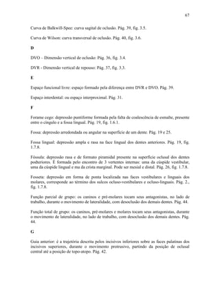 67

Curva de Balkwill-Spee: curva sagital de oclusão. Pág. 39, fig. 3.5.

Curva de Wilson: curva transversal de oclusão. Pág. 40, fig. 3.6.

D

DVO – Dimensão vertical de oclusão: Pág. 36, fig. 3.4.

DVR - Dimensão vertical de repouso: Pág. 37, fig. 3.3.

E

Espaço funcional livre: espaço formado pela diferença entre DVR e DVO. Pág. 39.

Espaço interdental: ou espaço interproximal. Pág. 31.

F

Forame cego: depressão puntiforme formada pela falta de coalescência de esmalte, presente
entre o cíngulo e a fossa lingual. Pág. 19, fig. 1.6.1.

Fossa: depressão arredondada ou angular na superfície de um dente. Pág. 19 e 25.

Fossa lingual: depressão ampla e rasa na face lingual dos dentes anteriores. Pág. 19, fig.
1.7.8.

Fóssula: depressão rasa e de formato piramidal presente na superfície oclusal dos dentes
podteriores. É formada pelo encontro de 3 vertentes internas: uma da cúspide vestibular,
uma da cúspide lingual e ma da crista marginal. Pode ser mesial e distal. Pág. 26, fig. 1.7.8.

Fosseta: depressão em forma de ponta localizada nas faces vestibulares e linguais dos
molares, corresponde ao término dos sulcos ocluso-vestibulares e ocluso-linguais. Pág. 2.,
fig. 1.7.8.

Função parcial de grupo: os caninos e pré-molares tocam seus antagonistas, no lado de
trabalho, durante o movimento de lateralidade, com desoclusão dos demais dentes. Pág. 44.

Função total de grupo: os caninos, pré-molares e molares tocam seus antagonistas, durante
o movimento de lateralidade, no lado de trabalho, com desoclusão dos demais dentes. Pág.
44.

G

Guia anterior: é a trajetória descrita pelos incisivos inferiores sobre as faces palatinas dos
incisivos superiores, durante o movimento protrusivo, partindo da posição de oclusal
central até a posição de topo-atopo. Pág. 42.
 