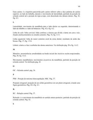 68

Guia canino: é a trajetória percorrida pelo canino inferior sobre a face palatina do canino
superior, no lado de trabalho, durante o movimento de lateralidade, partindo da posição de
oclusão central até a posição de topo-a-topo, com desoclusão dos demais dentes. Pág. 43,
fig. 4.3.

L

Lateralidade: movimento da mandíbula para o lado direito ou esquerdo, determinando o
lado de trabalho e o lado de balanceio. Pág. 42 e fig. 4.2.

Linha do colo: linha cervical; linha contínua e sinuosa que divide o dente em cora e raiz.
Junção amelocementária ou esmalte-cemento. Pág. 16, fig. 1.5.1.

Linha equatorial: linha de maior contorno axial da coroa dental, resultante da união das
bossas. Pág. 17, fig. 1.5.6.

Lóbulo: relativo a face vestibular dos dentes anteriores. Ver definição pág. 20 e fig. 1.6.2.

M

Mamelos: proeminências arredondadas na borda incisal dos incisivos recém-erupcionados.
Pág. 20, fig. 1.6.2.

Movimentos mandibulares: movimentos excursivos da mandíbula, partindo da posição de
oclusão central. Ver definição pág. 42.

O

OC – Oclusão central: pág. 36.

P

PMI – Posição de máxima intercuspidação: MIC. Pág. 37.

Projeção ortogonal: projeção de um sólido geométrico em um plano ortogonal, criando uma
figura geométrica. Pág. 42 e fig. 4.1.

R.

RC – Relação central: Pág. 37.

Retrusão: é o movimento da mandíbula no sentido antero-posterior, partindo da posição de
oclusão central. Pág. 42.

S
 