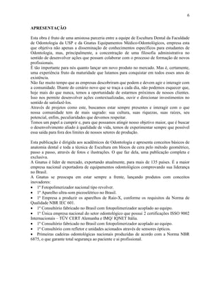 6

APRESENTAÇÃO

Esta obra é fruto de uma amistosa parceria entre a equipe de Escultura Dental da Faculdade
de Odontologia da USP e da Gnatus Equipamentos Médico-Odontológicos, empresa esta
que objetiva não apenas a disseminação de conhecimentos específicos para estudantes de
Odontologia, mas, principalmente, a concentração de uma filosofia administrativa no
sentido de desenvolver ações que possam colaborar com o processo de formação de novos
profissionais.
É tão importante para nós quanto lançar um novo produto no mercado. Mas é, certamente,
uma experiência fruto da maturidade que lutamos para conquistar em todos esses anos de
existência.
Não faz muito tempo que as empresas descobriram que podem e devem agir e interagir com
a comunidade. Diante do cenário novo que se traça a cada dia, não podemos esquecer que,
hoje mais do que nunca, temos a oportunidade de estarmos próximos de nossos clientes.
Isso nos permite desenvolver ações contextualizadas, ouvir e direcionar investimentos no
sentido de satisfazê-los.
Através de projetos como este, buscamos estar sempre presentes e interagir com o que
nossa comunidade tem de mais sagrado: sua cultura, suas riquezas, suas raízes, seu
potencial, enfim, peculiaridades que devemos respeitar.
Temos um papel a cumprir e, para que possamos atingir nosso objetivo maior, que é buscar
o desenvolvimento aliado à qualidade de vida, temos de experimentar sempre que possível
essa saída para fora dos limites de nossos setores de produção.

Esta publicação é dirigida aos acadêmicos de Odontologia e apresenta conceitos básicos de
anatomia dental e toda a técnica de Escultura em blocos de cera pelo método geométrico,
passo a passo, através de fotos e ilustrações. O que faz dela, uma publicação completa e
exclusiva.
A Gnatus é líder de mercado, exportando atualmente, para mais de 135 países. É a maior
empresa nacional exportadora de equipamentos odontológicos comprovando sua liderança
no Brasil.
A Gnatus se preocupa em estar sempre a frente, lançando produtos com conceitos
inovadores:
• 1º Fotopolimerizador nacional tipo revolver.
• 1º Aparelho ultra-som piezoelétrico no Brasil.
• 1ª Empresa a produzir os aparelhos de Raio-X, conforme os requisitos da Norma de
Qualidade NBR IEC 601.
• 1º Consultório fabricado no Brasil com fotopolimerizador acoplado ao equipo.
• 1º Única empresa nacional do setor odontológico que possui 2 certificações ISSO 9002
Internacionais – TÜV CERT Alemanha e IMQ/ IQNET Itália.
• 1º Consultório fabricado no Brasil com fotopolimerizador acoplado ao equipo.
• 1º Consultório com refletor e unidades acionados através de sensores ópticos.
• Primeiras cadeiras odontológicas nacionais produzidas de acordo com a Norma NBR
6875, o que garante total segurança ao paciente e ai profissional.
 