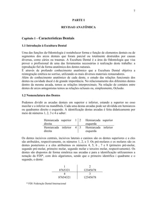 7

                                           PARTE I

                                   REVISAO ANATÔMICA


Capítulo 1 – Características Dentais

1.1 Introdução à Escultura Dental

Uma das funções da Odontologia é restabelecer forma e função de elementos dentais ou de
segmentos dos arcos dentais que foram parcial ou totalmente destruídos por causas
diversas, como cáries ou traumas. A Escultura Dental é a área da Odontologia que visa
prover o profissional de uma das ferramentas necessárias à realização deste trabalho: a
reprodução fiel da forma anatômica dos dentes naturais.
É através de profundo conhecimento anatômico que a Escultura Dental objetiva a
reintegração estética no sorriso, utilizando os mais diversos materiais restauradores.
Além do conhecimento anatômico de cada dente, o estudo das relações funcionais dos
dentes na cavidade ducal é de grande importância. No relacionamento dos diferentes dentes
dentro da mesma arcada, temos as relações interproximais. Na relação de contatos entre
dentes de arcos antagonistas temos as relações oclusais ou, simplesmente, Oclusão.

1.2 Nomenclatura dos Dentes

Podemos dividir as arcadas dentais em superior e inferior, estando a superior no osso
maxilar e a inferior na mandíbula. Cada uma destas arcadas pode ser dividida em hemiarcos
ou quadrantes direito e esquerdo. A identificação destas arcadas é feita didaticamente por
meio de números 1, 2, 3 e 4 a saber:

                   Hemiarcada superior      1 2      Hemiarcada superior
                   direita                           esquerda
                   Hemiarcada inferior      4 3      Hemiarcada inferior
                   direita                           esquerda

Os dentes incisivos centrais, incisivos laterais e caninos são os dentes superiores e a eles
são atribuídos, respectivamente, os números 1, 2, e 3. Os pré-molares e os molares são os
dentes posteriores e a eles atribuímos os números 4, 5, 6 , 7 e 8 (primeiro pré-molar,
segundo pré-molar, primeiro molar, segundo molar e terceiro molar, respectivamente). Os
dentes são dispostos de forma simétrica nas arcadas e para a identificação utilizaremos a
notação da FDI*, com dois algarismos, sendo que o primeiro identifica i quadrante e o
segundo, o dente:

                                    1                 2
                                 8765321          12345678
                                    4                 3
                                87654321          12345678
   * FDI: Federação Dental Internacional
 