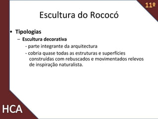 Escultura do Rococó
• Tipologias
– Escultura decorativa
- parte integrante da arquitectura
- cobria quase todas as estruturas e superfícies
construídas com rebuscados e movimentados relevos
de inspiração naturalista.
 