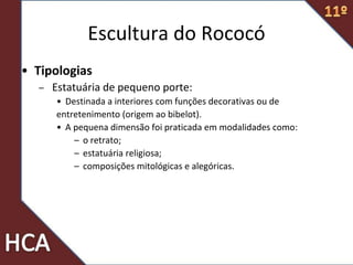 Escultura do Rococó
• Tipologias
– Estatuária de pequeno porte:
• Destinada a interiores com funções decorativas ou de
entretenimento (origem ao bibelot).
• A pequena dimensão foi praticada em modalidades como:
– o retrato;
– estatuária religiosa;
– composições mitológicas e alegóricas.
 