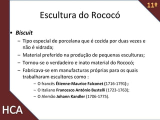 • Biscuit
– Tipo especial de porcelana que é cozida por duas vezes e
não é vidrada;
– Material preferido na produção de pequenas esculturas;
– Tornou-se o verdadeiro e inato material do Rococó;
– Fabricava-se em manufacturas próprias para os quais
trabalharam escultores como :
– O francês Étienne-Maurice Falconet (1716-1791) ;
– O Italiano Francesco António Bustelli (1723-1763);
– O Alemão Johann Kandler (1706-1775).
Escultura do Rococó
 