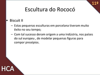 • Biscuit II
– Estas pequenas esculturas em porcelana tiveram muito
êxito no seu tempo;
– Com tal sucesso deram origem a uma indústria, nos países
do sul europeu , de modelar pequenas figuras para
compor presépios.
Escultura do Rococó
 