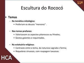 • Temas
– Na temática mitológica:
• Preferiam os deuses “menores” .
– Nos temas profanos:
• Valorizavam os aspectos pitorescos ou frívolos;
• Gestos galantes e requintados.
– Na estatuária religiosa:
• Contraste entre o tema, da natureza sagrada e forma;
• Requebros sinuosos, com roupagem luxuosas.
Escultura do Rococó
 