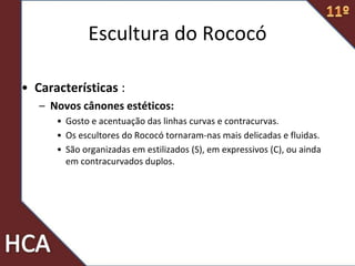 Escultura do Rococó
• Características :
– Novos cânones estéticos:
• Gosto e acentuação das linhas curvas e contracurvas.
• Os escultores do Rococó tornaram-nas mais delicadas e fluidas.
• São organizadas em estilizados (S), em expressivos (C), ou ainda
em contracurvados duplos.
 