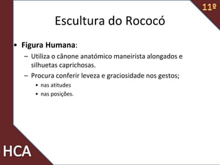 • Figura Humana:
– Utiliza o cânone anatómico maneirista alongados e
silhuetas caprichosas.
– Procura conferir leveza e graciosidade nos gestos;
• nas atitudes
• nas posições.
Escultura do Rococó
 