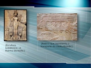 [Escultura
babilônica - A
Rainha da Noite.]
[Relevo que representa o
transporte do cedro libanês.]
 