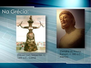 Na Grécia:
[Detalhe do Kouros
Rampin, c. 550 a.C.,
Atenas]
[Deusa com Serpentes, c.
1600 a.C., Creta]
 