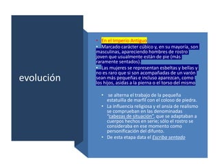 evolución
• En el Imperio Antiguo
• Marcado carácter cúbico y, en su mayoría, son
masculinas, apareciendo hombres de rostro
joven que usualmente están de pie (más
raramente sentados).
• Las mujeres se representan esbeltas y bellas y
no es raro que si son acompañadas de un varón
sean más pequeñas e incluso aparezcan, como
los hijos, asidas a la pierna o el torso del mismo
• se alterna el trabajo de la pequeña
estatuilla de marfil con el coloso de piedra.
• La influencia religiosa y el ansia de realismo
se comprueban en las denominadas
“cabezas de situación”, que se adaptaban a
cuerpos hechos en serie; sólo el rostro se
consideraba en ese momento como
personificación del difunto.
• De esta etapa data el Escriba sentado
 