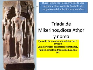 Triada de
Mikerinos,diosa Athor
y nomo
Ejemplo de escultura faraónica del i.
antiguo
Características generales: Hieratismo,
rigidez, simetría, frontalidad, canon,
etc.
Diosa Hathor con los cuernos de la vaca
sagrada y el sol naciente (símbolo del
surgimiento del sol entre las montañas)
 