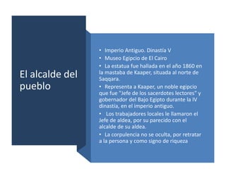 El alcalde del
pueblo
• Imperio Antiguo. Dinastía V
• Museo Egipcio de El Cairo
• La estatua fue hallada en el año 1860 en
la mastaba de Kaaper, situada al norte de
Saqqara.
• Representa a Kaaper, un noble egipcio
que fue "Jefe de los sacerdotes lectores" y
gobernador del Bajo Egipto durante la IV
dinastía, en el imperio antiguo.
• Los trabajadores locales le llamaron el
Jefe de aldea, por su parecido con el
alcalde de su aldea.
• La corpulencia no se oculta, por retratar
a la persona y como signo de riqueza
 