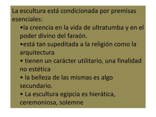 La escultura está condicionada por premisas
esenciales:
•la creencia en la vida de ultratumba y en el
poder divino del faraón.
•está tan supeditada a la religión como la
arquitectura
• tienen un carácter utilitario, una finalidad
no estética
• la belleza de las mismas es algo
secundario.
• La escultura egipcia es hierática,
ceremoniosa, solemne
 