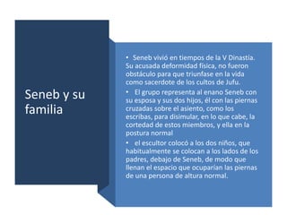 Seneb y su
familia
• Seneb vivió en tiempos de la V Dinastía.
Su acusada deformidad física, no fueron
obstáculo para que triunfase en la vida
como sacerdote de los cultos de Jufu.
• El grupo representa al enano Seneb con
su esposa y sus dos hijos, él con las piernas
cruzadas sobre el asiento, como los
escribas, para disimular, en lo que cabe, la
cortedad de estos miembros, y ella en la
postura normal
• el escultor colocó a los dos niños, que
habitualmente se colocan a los lados de los
padres, debajo de Seneb, de modo que
llenan el espacio que ocuparían las piernas
de una persona de altura normal.
 