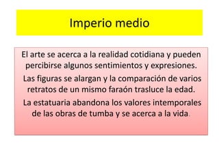 Imperio medio
El arte se acerca a la realidad cotidiana y pueden
percibirse algunos sentimientos y expresiones.
Las figuras se alargan y la comparación de varios
retratos de un mismo faraón trasluce la edad.
La estatuaria abandona los valores intemporales
de las obras de tumba y se acerca a la vida.
 