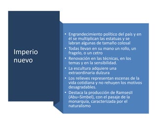 Imperio
nuevo
• Engrandecimiento político del país y en
él se multiplican las estatuas y se
labran algunas de tamaño colosal
• Todas llevan en su mano un rollo, un
fragelo, o un cetro
• Renovación en las técnicas, en los
temas y en la sensibilidad.
• La escultura adquiere una
extraordinaria dulzura
• Los relieves representan escenas de la
vida cotidiana y no rehuyen los motivos
desagradables.
• Destaca la producción de RamsesII
(Abu–Simbel), con el pasaje de la
monarquía, caracterizada por el
naturalismo
 