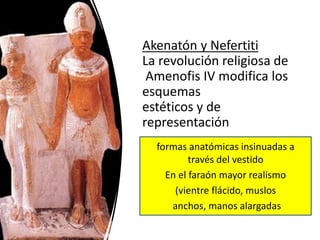 Akenatón y Nefertiti
La revolución religiosa de
Amenofis IV modifica los
esquemas
estéticos y de
representación
formas anatómicas insinuadas a
través del vestido
En el faraón mayor realismo
(vientre flácido, muslos
anchos, manos alargadas
 